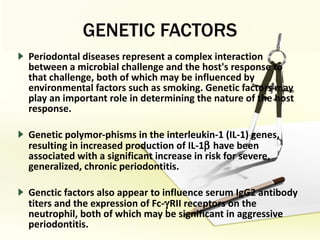GENETIC FACTORS Periodontal diseases represent a complex interaction between a microbial challenge and the host's response to that challenge, both of which may be influenced by environmental factors such as smoking. Genetic factors may play an important role in determining the nature of the host response.  Genetic polymor­phisms in the interleukin-1 (IL-1) genes, resulting in increased production of IL-1   have been associated with a significant increase in risk for severe, generalized, chronic periodontitis. Genctic factors also appear to influence serum IgG2 antibody titers and the expression of Fc-  RII receptors on the neutrophil, both of which may be significant in aggressive periodontitis.  