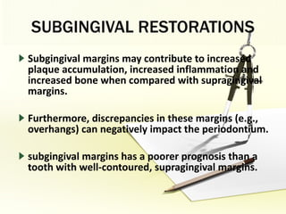 SUBGINGIVAL RESTORATIONS Subgingival margins may contribute to increased plaque accumulation, increased inflammation and increased bone when compared with supragingival margins. Furthermore, discrepancies in these margins (e.g., overhangs) can negatively impact the periodontium.  subgingival margins has a poorer prognosis than a tooth with well-contoured, supragingival margins. 