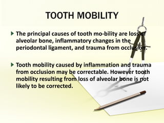 TOOTH MOBILITY The principal causes of tooth mo­bility are loss of alveolar bone, inflammatory changes in the periodontal ligament, and trauma from occlusion.  Tooth mobility caused by inflammation and trauma from occlusion may be correctable. However tooth mobility resulting from loss of alveolar bone is not likely to be corrected.  