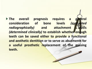 The overall prognosis requires a general consideration of bone levels  (evaluated radiographically)  and attachment levels  (determined clinically)  to establish whether enough teeth can be saved either to provide a functional and aesthetic dentition or to serve as abutments for a useful prosthetic replacement of the missing teeth. 