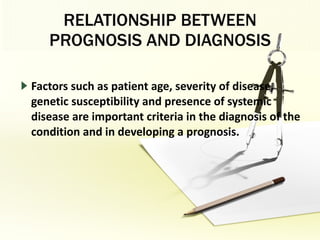RELATIONSHIP BETWEEN PROGNOSIS AND DIAGNOSIS Factors such as patient age, severity of disease, genetic susceptibility and presence of systemic disease are important criteria in the diagnosis of the condition and in developing a prognosis. 
