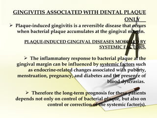 GINGIVITIS ASSOCIATED WITH DENTAL PLAQUE ONLY   Plaque-induced gingivitis is a reversible disease that occurs when bacterial plaque accumulates at the gingival margin.  PLAQUE-INDUCED GINGIVAL DISEASES MODIFIED BY SYSTEMIC FACTORS. The inflammatory response to bacterial plaque at the gingival margin can be influenced by  systemic factors  such as endocrine-related changes associated with puberty, menstruation, pregnancy, and diabetes and the presence of blood dyscrasias.  Therefore the long-term prognosis for these patients depends not only on control of bacterial plaque, but also on control or correction of the systemic factor(s). 