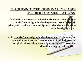 PLAQUE-INDUCED GINGIVAL DISEASES MODIFIED BY MEDICATIONS . Gingival diseases associated with medications include drug-influenced gingival enlargement, often seen with phenytoin, cyclosporin, nifedipine, and oral contraceptive-associated gingivitis.  In  drug-influenced gingival enlargement , plaque control alone does not prevent development of the lesions, and surgical intervention is usually necessary to correct the alterations in gingival contour.  