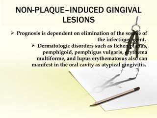 NON-PLAQUE–INDUCED GINGIVAL LESIONS Prognosis is dependent on elimination of the source of the infectious agent.  Dermatologic disorders such as lichen planus, pemphigoid, pemphigus vulgaris, erythema multiforme, and lupus erythematosus also can manifest in the oral cavity as   atypical gingivitis .   