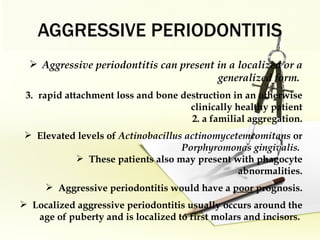 AGGRESSIVE PERIODONTITIS Aggressive periodontitis can present in a localized or a generalized form.  rapid attachment loss and bone destruction in an otherwise clinically healthy patient 2. a familial aggregation. Elevated levels of  Actinobacillus actinomycetemcomitans  or  Porphyromonas gingivalis.  These patients also may present with phagocyte abnormalities. Aggressive periodontitis would have a  poor  prognosis. Localized aggressive periodontitis usually occurs around the age of puberty and is localized to first molars and incisors.  