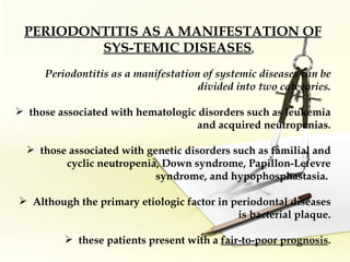 PERIODONTITIS AS A MANIFESTATION OF SYS­TEMIC DISEASES .   Periodontitis as a manifestation of systemic diseases can be divided into two categories. those associated with hematologic disorders such as leukemia and acquired neutropenias. those associated with genetic disorders such as familial and cyclic neutropenia, Down syndrome, Papillon-Lefevre syndrome, and hypophosphastasia.  Although the primary etiologic factor in periodontal diseases is bacterial plaque. these patients present with a  fair-to-poor prognosis . 