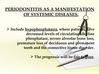 PERIODONTITIS AS A MANIFESTATION OF SYSTEMIC DISEASES .   Include  hypophosphatasia , where patients have decreased levels of circulating alkaline phosphatase, severe alveolar bone loss, premature loss of deciduous and permanent teeth and the connective tissue disorder. The prognosis will be  fair to poor . 