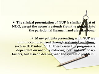 The clinical presentation of NUP is similar to that of NUG, except the necrosis extends from the gingiva into the periodontal ligament and alveolar bone. Many patients presenting with NUP are immunocompromised through   systemic conditions , such as HIV infection. In these cases, the prognosis is dependent on not only reducing local and secondary factors, but also on dealing with the systemic problem.   