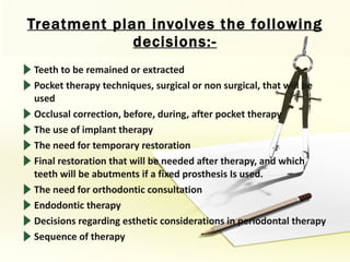 Treatment plan involves the following decisions:- Teeth to be remained or extracted Pocket therapy techniques, surgical or non surgical, that will be used Occlusal correction, before, during, after pocket therapy The use of implant therapy The need for temporary restoration Final restoration that will be needed after therapy, and which teeth will be abutments if a fixed prosthesis Is used. The need for orthodontic consultation Endodontic therapy Decisions regarding esthetic considerations in periodontal therapy Sequence of therapy 