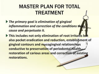 MASTER PLAN FOR TOTAL TREATMENT The primary goal is elimination of gingival inflammation and correction of the conditions that cause and perpetuate it. This includes not only elimination of root irritants but also pocket eradication and reduction, establishment of gingival contours and mucogingival relationships conductive to preservation of periodontal health, restoration of carious areas and correction of existing restorations. 