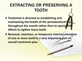 EXTRACTING OR PRESERVING A TOOTH Treatment is directed to establishing and maintaining the health of the periodontium throughout the mouth rather than to spectacular efforts to tighten loose teeth. Removal, retention, or temporary interim) retention of one or more teeth is a very important part of overall treatment plan 