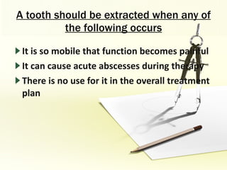 A tooth should be extracted when any of the following occurs It is so mobile that function becomes painful It can cause acute abscesses during therapy There is no use for it in the overall treatment plan 