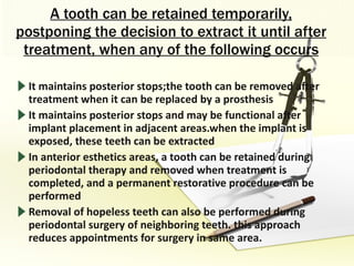 A tooth can be retained temporarily, postponing the decision to extract it until after treatment, when any of the following occurs It maintains posterior stops;the tooth can be removed after treatment when it can be replaced by a prosthesis It maintains posterior stops and may be functional after implant placement in adjacent areas.when the implant is exposed, these teeth can be extracted In anterior esthetics areas, a tooth can be retained during periodontal therapy and removed when treatment is completed, and a permanent restorative procedure can be performed Removal of hopeless teeth can also be performed during periodontal surgery of neighboring teeth. this approach reduces appointments for surgery in same area. 