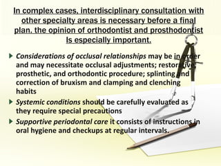 In complex cases, interdisciplinary consultation with other specialty areas is necessary before a final plan. the opinion of orthodontist and prosthodontist Is especially important. Considerations of occlusal relationships  may be in order and may necessitate occlusal adjustments; restorative, prosthetic, and orthodontic procedure; splinting and correction of bruxism and clamping and clenching habits Systemic conditions  should be carefully evaluated as they require special precautions Supportive periodontal care  it consists of instructions in oral hygiene and checkups at regular intervals. 