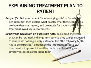 EXPLAINING TREATMENT PLAN TO PATIENT Be specific.   Tell your patient ,“you have gingivitis” or “you have periodontitis” then explain what exactly what these conditions are,how they are treated, and prognosis for patient after treatment.avoid vague statements Begin your discussion on a positive note.   Talk about the teeth that can be retained and long-term service they can be expected to render. do not begin with statement like “the following teeth has to be extracted." emphasize the important purpose of treatment is to prevent the other teeth from becoming as severely diseased as the loose teeth 