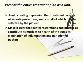 Present the entire treatment plan as a unit. Avoid creating impression that treatment consists of seprate procedures, some or all of which may be selected by the patient. Make it clear that dental restorations and prosthesis contribute as much as to health of the gums as elimination of inflammation and periodontal pockets 