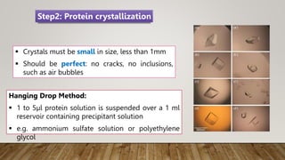  Crystals must be small in size, less than 1mm
 Should be perfect: no cracks, no inclusions,
such as air bubbles
Hanging Drop Method:
 1 to 5µl protein solution is suspended over a 1 ml
reservoir containing precipitant solution
 e.g. ammonium sulfate solution or polyethylene
glycol
Step2: Protein crystallization
 