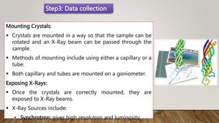 Mounting Crystals:
 Crystals are mounted in a way so that the sample can be
rotated and an X-Ray beam can be passed through the
sample.
 Methods of mounting include using either a capillary or a
tube.
 Both capillary and tubes are mounted on a goniometer.
Exposing X-Rays:
 Once the crystals are correctly mounted, they are
exposed to X-Ray beams.
 X-Ray Sources include:
• Synchrotron: gives high resolution and luminosity
Step3: Data collection
 