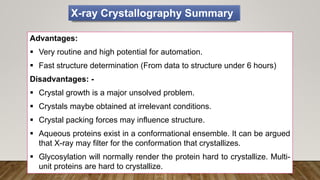 Advantages:
 Very routine and high potential for automation.
 Fast structure determination (From data to structure under 6 hours)
Disadvantages: -
 Crystal growth is a major unsolved problem.
 Crystals maybe obtained at irrelevant conditions.
 Crystal packing forces may influence structure.
 Aqueous proteins exist in a conformational ensemble. It can be argued
that X-ray may filter for the conformation that crystallizes.
 Glycosylation will normally render the protein hard to crystallize. Multi-
unit proteins are hard to crystallize.
X-ray Crystallography Summary
 