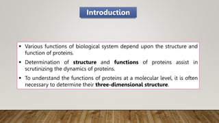  Various functions of biological system depend upon the structure and
function of proteins.
 Determination of structure and functions of proteins assist in
scrutinizing the dynamics of proteins.
 To understand the functions of proteins at a molecular level, it is often
necessary to determine their three-dimensional structure.
Introduction
 