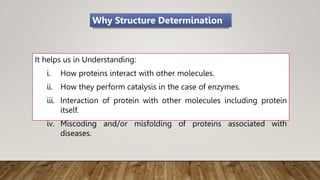 It helps us in Understanding:
i. How proteins interact with other molecules.
ii. How they perform catalysis in the case of enzymes.
iii. Interaction of protein with other molecules including protein
itself.
iv. Miscoding and/or misfolding of proteins associated with
diseases.
Why Structure Determination
 