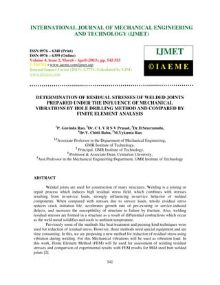 International Journal of Mechanical Engineering and Technology (IJMET), ISSN 0976 –
6340(Print), ISSN 0976 – 6359(Online) Volume 4, Issue 2, March - April (2013) © IAEME
542
DETERMINATION OF RESIDUAL STRESSES OF WELDED JOINTS
PREPARED UNDER THE INFLUENCE OF MECHANICAL
VIBRATIONS BY HOLE DRILLING METHOD AND COMPARED BY
FINITE ELEMENT ANALYSIS
1
P. Govinda Rao, 2
Dr. C L V R S V Prasad, 3
Dr.D.Sreeramulu,
4
Dr.V. Chitti Babu, 5
M.Vykunta Rao
1,3
Associate Professor in the Department of Mechanical Engineering,
GMR Institute of Technology,
2
Principal, GMR Institute of Technology,
3
Professor & Associate Dean, Centurion University,
5
Asst.Professor in the Mechanical Engineering Department, GMR Institute of Technology
ABSTRACT
Welded joints are used for construction of many structures. Welding is a joining or
repair process which induces high residual stress field, which combines with stresses
resulting from in-service loads, strongly influencing in-service behavior of welded
components. When compared with stresses due to service loads, tensile residual stress
reduces crack initiation life, accelerates growth rate of pre-existing or service-induced
defects, and increases the susceptibility of structure to failure by fracture. Also, welding
residual stresses are formed in a structure as a result of differential contractions which occur
as the weld metal solidifies and cools to ambient temperature.
Previously some of the methods like heat treatment and peening kind techniques were
used for reduction of residual stress. However, those methods need special equipment and are
time consuming. In this, we are proposing a new method for reduction of residual stress using
vibration during welding. For this Mechanical vibrations will be used as vibration load. In
this work, Finite Element Method (FEM) will be used for assessment of welding residual
stresses and comparison of experimental results with FEM results for Mild steel butt welded
joints [2].
INTERNATIONAL JOURNAL OF MECHANICAL ENGINEERING
AND TECHNOLOGY (IJMET)
ISSN 0976 – 6340 (Print)
ISSN 0976 – 6359 (Online)
Volume 4, Issue 2, March - April (2013), pp. 542-553
© IAEME: www.iaeme.com/ijmet.asp
Journal Impact Factor (2013): 5.7731 (Calculated by GISI)
www.jifactor.com
IJMET
© I A E M E
 