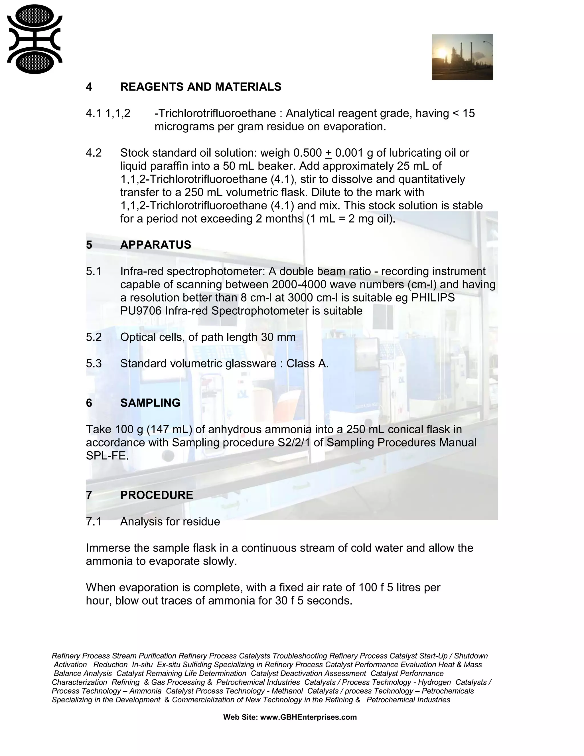 4

REAGENTS AND MATERIALS

4.1 1,1,2

-Trichlorotrifluoroethane : Analytical reagent grade, having < 15
micrograms per gram residue on evaporation.

4.2

Stock standard oil solution: weigh 0.500 + 0.001 g of lubricating oil or
liquid paraffin into a 50 mL beaker. Add approximately 25 mL of
1,1,2-Trichlorotrifluoroethane (4.1), stir to dissolve and quantitatively
transfer to a 250 mL volumetric flask. Dilute to the mark with
1,1,2-Trichlorotrifluoroethane (4.1) and mix. This stock solution is stable
for a period not exceeding 2 months (1 mL = 2 mg oil).

5

APPARATUS

5.1

Infra-red spectrophotometer: A double beam ratio - recording instrument
capable of scanning between 2000-4000 wave numbers (cm-l) and having
a resolution better than 8 cm-l at 3000 cm-l is suitable eg PHILIPS
PU9706 Infra-red Spectrophotometer is suitable

5.2

Optical cells, of path length 30 mm

5.3

Standard volumetric glassware : Class A.

6

SAMPLING

Take 100 g (147 mL) of anhydrous ammonia into a 250 mL conical flask in
accordance with Sampling procedure S2/2/1 of Sampling Procedures Manual
SPL-FE.

7

PROCEDURE

7.1

Analysis for residue

Immerse the sample flask in a continuous stream of cold water and allow the
ammonia to evaporate slowly.
When evaporation is complete, with a fixed air rate of 100 f 5 litres per
hour, blow out traces of ammonia for 30 f 5 seconds.

Refinery Process Stream Purification Refinery Process Catalysts Troubleshooting Refinery Process Catalyst Start-Up / Shutdown
Activation Reduction In-situ Ex-situ Sulfiding Specializing in Refinery Process Catalyst Performance Evaluation Heat & Mass
Balance Analysis Catalyst Remaining Life Determination Catalyst Deactivation Assessment Catalyst Performance
Characterization Refining & Gas Processing & Petrochemical Industries Catalysts / Process Technology - Hydrogen Catalysts /
Process Technology – Ammonia Catalyst Process Technology - Methanol Catalysts / process Technology – Petrochemicals
Specializing in the Development & Commercialization of New Technology in the Refining & Petrochemical Industries
Web Site: www.GBHEnterprises.com

 