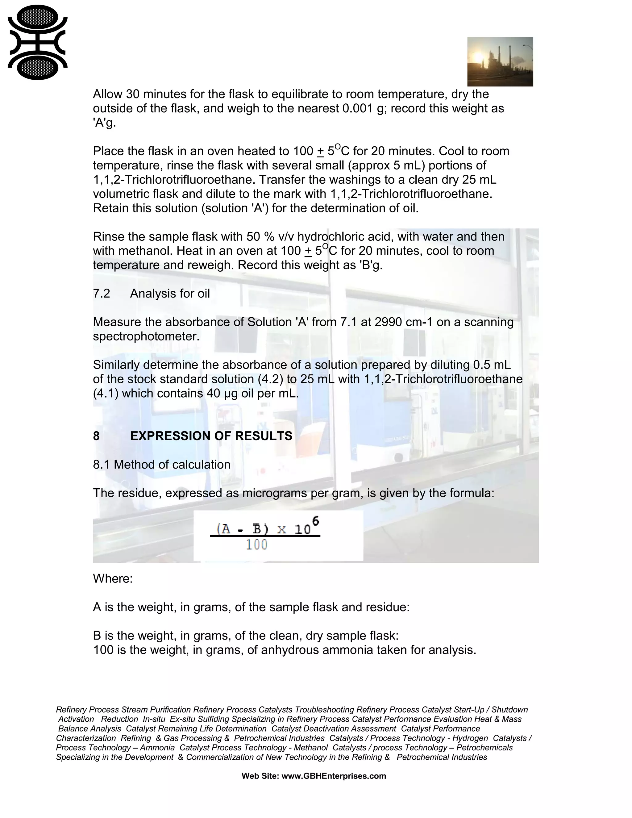 Allow 30 minutes for the flask to equilibrate to room temperature, dry the
outside of the flask, and weigh to the nearest 0.001 g; record this weight as
'A'g.
Place the flask in an oven heated to 100 + 5OC for 20 minutes. Cool to room
temperature, rinse the flask with several small (approx 5 mL) portions of
1,1,2-Trichlorotrifluoroethane. Transfer the washings to a clean dry 25 mL
volumetric flask and dilute to the mark with 1,1,2-Trichlorotrifluoroethane.
Retain this solution (solution 'A') for the determination of oil.
Rinse the sample flask with 50 % v/v hydrochloric acid, with water and then
with methanol. Heat in an oven at 100 + 5OC for 20 minutes, cool to room
temperature and reweigh. Record this weight as 'B'g.
7.2

Analysis for oil

Measure the absorbance of Solution 'A' from 7.1 at 2990 cm-1 on a scanning
spectrophotometer.
Similarly determine the absorbance of a solution prepared by diluting 0.5 mL
of the stock standard solution (4.2) to 25 mL with 1,1,2-Trichlorotrifluoroethane
(4.1) which contains 40 µg oil per mL.

8

EXPRESSION OF RESULTS

8.1 Method of calculation
The residue, expressed as micrograms per gram, is given by the formula:

Where:
A is the weight, in grams, of the sample flask and residue:
B is the weight, in grams, of the clean, dry sample flask:
100 is the weight, in grams, of anhydrous ammonia taken for analysis.

Refinery Process Stream Purification Refinery Process Catalysts Troubleshooting Refinery Process Catalyst Start-Up / Shutdown
Activation Reduction In-situ Ex-situ Sulfiding Specializing in Refinery Process Catalyst Performance Evaluation Heat & Mass
Balance Analysis Catalyst Remaining Life Determination Catalyst Deactivation Assessment Catalyst Performance
Characterization Refining & Gas Processing & Petrochemical Industries Catalysts / Process Technology - Hydrogen Catalysts /
Process Technology – Ammonia Catalyst Process Technology - Methanol Catalysts / process Technology – Petrochemicals
Specializing in the Development & Commercialization of New Technology in the Refining & Petrochemical Industries
Web Site: www.GBHEnterprises.com

 
