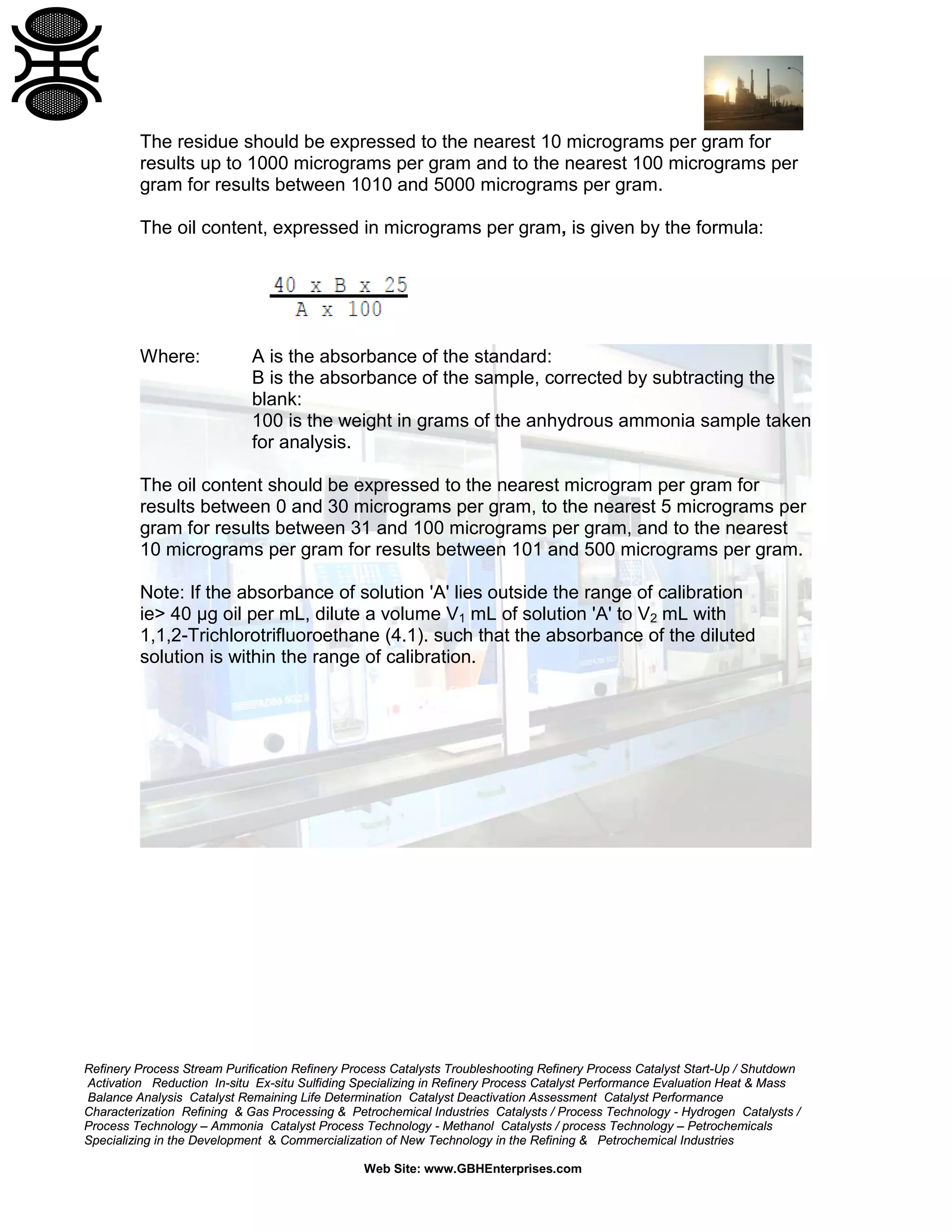 The residue should be expressed to the nearest 10 micrograms per gram for
results up to 1000 micrograms per gram and to the nearest 100 micrograms per
gram for results between 1010 and 5000 micrograms per gram.
The oil content, expressed in micrograms per gram, is given by the formula:

Where:

A is the absorbance of the standard:
B is the absorbance of the sample, corrected by subtracting the
blank:
100 is the weight in grams of the anhydrous ammonia sample taken
for analysis.

The oil content should be expressed to the nearest microgram per gram for
results between 0 and 30 micrograms per gram, to the nearest 5 micrograms per
gram for results between 31 and 100 micrograms per gram, and to the nearest
10 micrograms per gram for results between 101 and 500 micrograms per gram.
Note: If the absorbance of solution 'A' lies outside the range of calibration
ie> 40 µg oil per mL, dilute a volume V1 mL of solution 'A' to V2 mL with
1,1,2-Trichlorotrifluoroethane (4.1). such that the absorbance of the diluted
solution is within the range of calibration.

Refinery Process Stream Purification Refinery Process Catalysts Troubleshooting Refinery Process Catalyst Start-Up / Shutdown
Activation Reduction In-situ Ex-situ Sulfiding Specializing in Refinery Process Catalyst Performance Evaluation Heat & Mass
Balance Analysis Catalyst Remaining Life Determination Catalyst Deactivation Assessment Catalyst Performance
Characterization Refining & Gas Processing & Petrochemical Industries Catalysts / Process Technology - Hydrogen Catalysts /
Process Technology – Ammonia Catalyst Process Technology - Methanol Catalysts / process Technology – Petrochemicals
Specializing in the Development & Commercialization of New Technology in the Refining & Petrochemical Industries
Web Site: www.GBHEnterprises.com

 