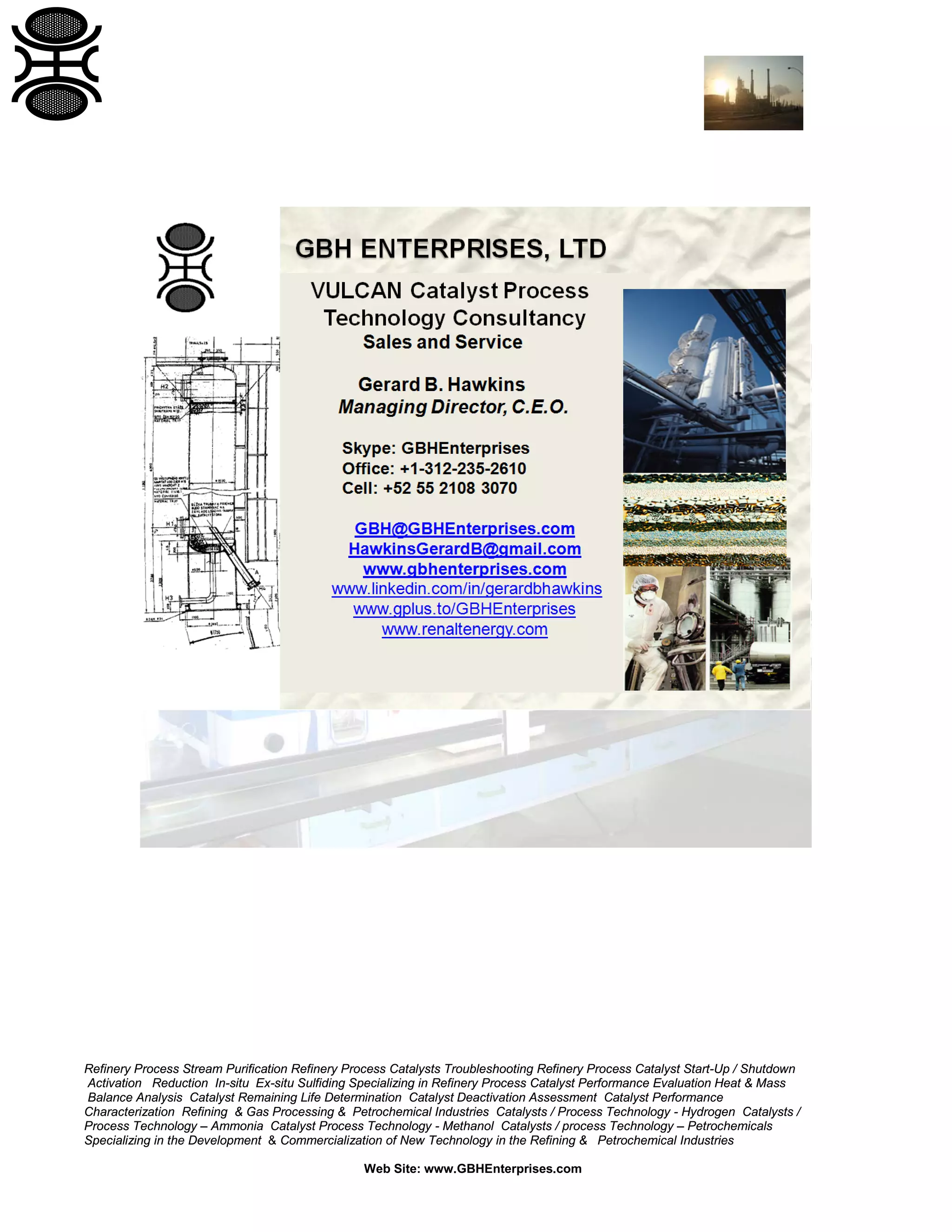 Refinery Process Stream Purification Refinery Process Catalysts Troubleshooting Refinery Process Catalyst Start-Up / Shutdown
Activation Reduction In-situ Ex-situ Sulfiding Specializing in Refinery Process Catalyst Performance Evaluation Heat & Mass
Balance Analysis Catalyst Remaining Life Determination Catalyst Deactivation Assessment Catalyst Performance
Characterization Refining & Gas Processing & Petrochemical Industries Catalysts / Process Technology - Hydrogen Catalysts /
Process Technology – Ammonia Catalyst Process Technology - Methanol Catalysts / process Technology – Petrochemicals
Specializing in the Development & Commercialization of New Technology in the Refining & Petrochemical Industries
Web Site: www.GBHEnterprises.com

 