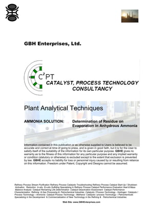 GBH Enterprises, Ltd.

Plant Analytical Techniques
AMMONIA SOLUTION:

Determination of Residue on
Evaporation in Anhydrous Ammonia

Information contained in this publication or as otherwise supplied to Users is believed to be
accurate and correct at time of going to press, and is given in good faith, but it is for the User to
satisfy itself of the suitability of the information for its own particular purpose. GBHE gives no
warranty as to the fitness of this information for any particular purpose and any implied warranty
or condition (statutory or otherwise) is excluded except to the extent that exclusion is prevented
by law. GBHE accepts no liability for loss or personnel injury caused by or resulting from reliance
on this information. Freedom under Patent, Copyright and Designs cannot be assumed.

Refinery Process Stream Purification Refinery Process Catalysts Troubleshooting Refinery Process Catalyst Start-Up / Shutdown
Activation Reduction In-situ Ex-situ Sulfiding Specializing in Refinery Process Catalyst Performance Evaluation Heat & Mass
Balance Analysis Catalyst Remaining Life Determination Catalyst Deactivation Assessment Catalyst Performance
Characterization Refining & Gas Processing & Petrochemical Industries Catalysts / Process Technology - Hydrogen Catalysts /
Process Technology – Ammonia Catalyst Process Technology - Methanol Catalysts / process Technology – Petrochemicals
Specializing in the Development & Commercialization of New Technology in the Refining & Petrochemical Industries
Web Site: www.GBHEnterprises.com

 