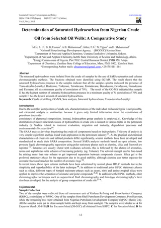 Journal of Energy Technologies and Policy www.iiste.org
ISSN 2224-3232 (Paper) ISSN 2225-0573 (Online)
Vol.3, No.5, 2013
12
Determination of Saturated Hydrocarbon from Nigerian Crude
Oil from Selected Oil Wells: A Comparative Study
*
Idris; S. U1
, B. B; Usman2
, A.B; Muhammad2
, Atiku; F.A3
, N; Tijjani4
and I. Muhammad5
1
National Biotechnology Development Agency, (BIODEC) Katsina State.
2
Department of Pure and Applied Chemistry, Usmanu Danfodiyo University, Sokoto.
3
Department of Pure and Applied Chemistry, Kebbi State University of Science and Technology, Aleiro.
4
Energy Commission of Nigeria, Plot 701C Central Business District, PMB 358, Abuja.
5
Department of Chemistry, Zamfara State Collage of Education, Maru, PMB 1002, Zamfara State.
*Corresponding Author mails: abuameerat@gmail.com ,+2347031111114
Abstract
The saturated hydrocarbons were isolated from the crude oil samples by the use of SARA separation and column
chromatography methods. The fractions obtained were identified using GC-MS. The result shows that the
saturated hydrocarbons presence in the samples indicate that all the samples spectra indicated the presence of
Trans-decalin-2-methyl, Dodecane, Tridecane, Tetradecane, Pentadecane, Hexadecane, Octadecane, Nonadecane
and Eicosane, all at a minimum quality of correlation of 70%. The result of the GC-MS indicated that sample
D has the highest number of saturated hydrocarbons presence in a minimum quality of % correlation of 70% and
sample E has the lowest amount of saturated hydrocarbons.
Keywords: Crude oil drilling, GC-MS, Sara analysis, Saturated hydrocarbons, Trans-decalin-2-methyl
Introduction
Due to the complex composition of crude oils, characterizations of the individual molecular types is not possible,
and elemental analysis is unattractive because it gives only limited information about the constitution of
petroleum due to the
consistency of elemental composition. Instead, hydrocarbon group analysis is employed (). Knowledge of the
distribution of major structural classes of hydrocarbons in crude oils is needed in various fields in the petroleum
industry (). Studies related to reservoir evaluation, migration and maturity, degradation processes and
environmental effects are few[1]
.
The SARA analysis involves fractioning the crude oil components based on their polarity. This type of analysis is
very simple to perform and has found wide application in the petroleum industry[2]
. As the physical and chemical
characteristics of crude oils and refined products differ significantly, several methods have been developed and
standardized to study their SARA composition. Several SARA analysis methods based on open column, low
pressure liquid chromatographic separation using polar stationary phases such as alumina, silica and fluorosil are
reported [3]
. Saturates are usually eluted with n-alkanes solvents, this is followed by the elution of aromatics,
resins and asphaltenes with solvents of increasing polarity. (eg. Toluene). The solvent strength can be fine-tuned
by mixing more than one solvent to get improved separation between compounds classes. Silica gel is the
preferred stationary phase for the separation due to its good stability, although alumina can better separate the
aromatic fractions based on the number of aromatic rings [1]
.
In recent times, these open column methods have been substituted by normal phase HPLC methods due to the
simplicity and reproducibility of the later technique [4]
. In addition to traditional polar HPLC stationary phases
such as silica, different types of bonded stationary phases such as cyano, nitro and amino prophyl silica were
applied to improve the separation of aromatic and polar compounds [5, 6]
. In addition to the HPLC methods, other
chromatographic techniques such as supercritical fluid chromatography and thin-layer chromatography’s have
also been developed for the analysis of group composition of crude oils [7, 8]
.
Experimental
Sample Collection
Two of the samples were collected from oil movement unit of Kaduna Refining and Petrochemical Company
(KRPC), a subsidiary of NNPC. One of the samples from Shell Petroleum Development Company, Port Harcourt,
while the remaining two were obtained from Nigerian Petroleum Development Company (NPDC) Benin City.
All the samples were put in clean sample bottle and kept away from sunlight. The samples were labeled as A for
Escravos blend (50-01B),B for Escravos blend (50-O1C) all obtained from KRPC. C for Forcados blend, D for
 
