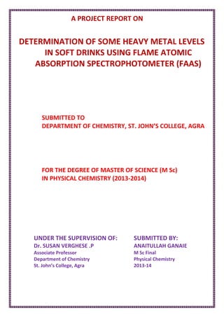 A PROJECT REPORT ON
DETERMINATION OF SOME HEAVY METAL LEVELS
IN SOFT DRINKS USING FLAME ATOMIC
ABSORPTION SPECTROPHOTOMETER (FAAS)
SUBMITTED TO
DEPARTMENT OF CHEMISTRY, ST. JOHN’S COLLEGE, AGRA
FOR THE DEGREE OF MASTER OF SCIENCE (M Sc)
IN PHYSICAL CHEMISTRY (2013-2014)
UNDER THE SUPERVISION OF:
Dr. SUSAN VERGHESE .P
Associate Professor
Department of Chemistry
St. John’s College, Agra
SUBMITTED BY:
ANAITULLAH GANAIE
M Sc Final
Physical Chemistry
2013-14
 