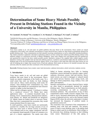 June 2012, Volume 3, No.3
International Journal of Chemical and Environmental Engineering
Determination of Some Heavy Metals Possibly
Present in Drinking Stations Found in the Vicinity
of a University in Manila, Philippines
M. Castañedaa
, M. Datuinb,
M. J. Jardineroa
, C. H. Mendozab
, J. Rodriguezb
, M. Umalib
, J. Solidumc*
a
SALIKASAN Researcher and BS Pharmacy, University of the Philippines, Manila, Philippines
b
BS Pharmacy, College of Pharmacy, University of the Philippines, Manila, Philippines
c
Associate Professor IV, College of Pharmacy and Director of Sentro ng Wikang Filipino,University of the Philippines,
*Corresponding author E-mail: graloheus@yahoo.com - crea_joie@yahoo.com
Abstract:
Toxic heavy metals in air, soil and water are global problems that pose threat to the environment. Heavy metals are natural
components of the Earth's crust. Harmful concentrations of many dissolved heavy metals are often found in groundwater destined for
potable drinking water. These contaminations are both naturally occurring contaminations as well as industrially-introduced pollution.
The student researchers conducted a descriptive-exploratory analysis of water coming from student-accessible drinking stations in the
different colleges in a well-known university in Manila, Philippines. These water samples were acid digested and were qualitatively
and quantitatively tested for the heavy metals possibly present. Qualitative testing of the sampled water yielded negative results.
Quantitave testing of the sampled water for lead and cadmium, however, resulted to concentrations higher than the standard limit for
drinking water set by the Environmental Protection Agency (EPA). It was shown in this study that water from these sources are not
safe for drinking due to higher than normal levels of lead and cadmium. Both metals are known to be harmful toxicants that may
adversely affect the students and other constituents of the aforementioned university.
Keywords: Drinking fountain; heavy metals; water; lead intoxication; cadmium intoxication; school; university; students; toxicity
1. Introduction
Toxic heavy metals in air, soil and water are global
problems that pose threat in the environment. Heavy
metals are natural components of the Earth's crust. To a
small extent they enter our bodies via food, drinking
water and air. Heavy metal poisoning could result, for
instance, from drinking-water contamination (e.g. from
lead pipes), high ambient air concentrations near emission
sources, or intake via the food chain [1].
Abbasi and his colleagues quoted, “A pollutant is nothing
but a misplaced resource” [2]. Metals have many
applications today – in common household items, in
farming, travel, communication, pharmaceutical industry,
food industry, etc. Metals and metalloids are ubiquitous
[3]. Metals cannot be broken down to non-toxic forms.
Once they have contaminated the ecosystem, they would
remain potential threat for many years.
In small quantities, some heavy metals are nutritionally
essential for a healthy life, but large amounts of any of
them may cause acute or chronic toxicity or poisoning.
Trace elements such as iron, copper, manganese, and zinc
are commonly found naturally in foods we consume or as
part of a vitamin supplement. The metals most often
linked to human poisoning have links to learning
disabilities; cancers and death are typically copper, nickel,
cadmium, chromium, arsenic, lead and mercury. Heavy
metal toxicity can result in damaged or reduced mental
and central nervous function, lower energy levels, and
damage to blood composition, lungs, kidneys, liver, and
other vital organs[4].
Harmful concentrations of many dissolved heavy metals
are often found in groundwater destined for potable
drinking water. These contaminations are both naturally-
occurring contaminations as well as industrially-
introduced pollution. The concentration of any of these
contaminants creates health concerns ranging from very
mild to severe. Increased urbanization and water demand
in areas of industrial activity, such as the National Capital
Region (NCR) where the university understudy is located,
has increased the frequency of problem metals in
groundwater sources [5].
The researchers were concerned of the contamination of
drinking water with lead and cadmium. The primary
source of lead in most drinking water is the piping (lead
fitting or solder) used for its distribution. Most colleges in
the university have drinking fountains as their drinking
water source. Maintenance of this tube piping is
 