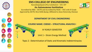 SNS COLLEGE OF ENGINEERING
Kurumbapalayam (Po), Coimbatore – 641 107
An Autonomous Institution
Accredited by NBA – AICTE and Accredited by NAAC – UGC with ‘A’ Grade
Approved by AICTE, New Delhi &amp; Affiliated to Anna University, Chennai
DEPARTMENT OF CIVIL ENGINEERING
COURSE NAME: CE8502 – STRUCTURAL ANALYSIS I
III YEAR/V SEMESTER
Unit 1 – Strain Energy Method
Topic 2 : Determination of Static and Kinematic Indeterminacies
 