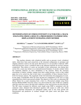 International Journal of Mechanical Engineering and Technology (IJMET), ISSN 0976 –
6340(Print), ISSN 0976 – 6359(Online) Volume 4, Issue 2, March - April (2013) © IAEME
373
DETERMINATION OF STRESS INTENSITY FACTOR FOR A CRACK
EMANATING FROM A HOLE IN A PRESSURIZED CYLINDER USING
DISPLACEMENT EXTRAPOLATION METHOD
AKASH.D.A (1)
, Anand.A (2)
, G.V.GNANENDRA REDDY(3)
, SUDEV.L.J(4)
(1)
Department of Mechanical Engineering, SJCIT Chickaballapur, 562101
(2)
Department of Mechanical Engineering, Vidyavardhaka College of engineering, Mysore, 570002
(3)
Department of Mechanical Engineering, SJCIT Chickaballapur, 562101
(4)
Department of Mechanical Engineering, Vidyavardhaka College of engineering, Mysore, 570002
ABSTRACT
The machine elements with cylindrical profile such as pressure vessel, cylindrical
shells, which have been used extensively as the structural configuration in aerospace and
shipping industries needs to be leak proof. But however it’s not possible to fabricate 100%
leak proof pressure vessel / cylindrical shell as the industrial materials do not have uniform
composition. Thus defects or cracks are inevitable in their substructure, also during their
service life a crack may initiate on an internal/external boundary of circular cylinder which
has important influence on stress distribution in the structure. Hence the structural
assessments of hallow cylinders ranging from thick walled pressure vessel to thin walled
pipes has to be carried out, that in-turn relay’s on availability of Stress Intensity Factor (
S.I.F) for fracture analysis. The magnitude of the S.I.F determines the propagation of crack.
In this paper, Considerable effort has been devoted for computation of the S.I.F of crack
emanating from a hole in pressurized cylinder. The objective of this work is to determine SIF
(Plane Strain) for a crack emanating from a hole in a Pressurised cylinder using Finite
Element Method (FEM). From this study it was observed that the value of SIF rises suddenly
when the crack tip is near to the hole and it stabilises as the crack tip move far from the hole.
The SIF values evaluated for different crack length using FEM is normalised with the
analytical values obtained from theoretical equation with respect to (a/D) ratio which
provides important information for subsequent studies such as the crack growth rate
determination and prediction of residual strength with plane strain and plane stress
conditions.
INTERNATIONAL JOURNAL OF MECHANICAL ENGINEERING
AND TECHNOLOGY (IJMET)
ISSN 0976 – 6340 (Print)
ISSN 0976 – 6359 (Online)
Volume 4, Issue 2, March - April (2013), pp. 373-382
© IAEME: www.iaeme.com/ijmet.asp
Journal Impact Factor (2013): 5.7731 (Calculated by GISI)
www.jifactor.com
IJMET
© I A E M E
 