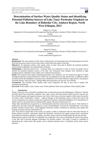 Journal of Environment and Earth Science www.iiste.org
ISSN 2224-3216 (Paper) ISSN 2225-0948 (Online)
Vol.4, No.13, 2014
88
Determination of Surface Water Quality Status and Identifying
Potential Pollution Sources of Lake Tana: Particular Emphasis on
the Lake Boundary of Bahirdar City, Amhara Region, North
West Ethiopia, 2013
Dagnew A. Ewnetu
Department of Environmental and Occupational Health and Safety, Institute of Public Health, University of
Gondar
Email: dagnewaweke@yahoo.com
Bikes D. Bitew
Department of Environmental and Occupational Health and Safety, Institute of Public Health, University of
Gondar
Email: bikedes@yahoo.com
Daniel H. Chercos
Department of Environmental and Occupational Health and Safety, Institute of Public Health, University of
Gondar
E-mail: daniel.haile7@gmail.com
Abstract
Background: The water quality of Lake Tana is influenced by environmental stress and anthropogenic activities.
Point and non-point sources are the major factors which affect the quality of the lake.
Objectives: To determine surface water quality status of Lake Tana and to identify the potential pollution
sources bound to Bahirdar City Administration, Ethiopia.
Methodology: Laboratory based cross – sectional study was conducted in order to assess the quality and to
identify the potential pollution sources of the lake. Geo referenced water samples were collected at eight
sampling stations. Repeated water samples were collected and analyzed.
Result: The common water quality monitoring parameter were analysed, very low dissolved oxygen (3.5 mg/l)
and high biochemical oxygen demand (23.7mg/l) were investigated in severely stressed sites. In addition to these,
enriched nutrient like phosphorus and nitrate were identified to a level that influences algal growth. According to
microbial analysis, total coli forms >180mg/100ml and Escherichia coli type one were isolated.
Conclusions: The Canadian Water Quality Index result categorizes the lake as poor state to aquatic life,
recreation and drinking.
Keywords: Water quality, Lake, surface water, Water pollution, Point source pollution, Water Quality Index
1. Introduction
Surface waters are most vulnerable to pollution due to natural processes and anthropogenic influences. Nutrient
enriched runoff from farmlands, pollutants from septic sewers and other human-related activities increase the
flux of both inorganic and organic substances into water which cause an intense negative effects upon the quality
of surface waters worldwide(1). Human - induced changes in the hydrologic system of lakes have direct and
severe consequences on nutrient cycling and contaminant retention in adjacent floodplains (2). Contamination of
surface water is a persistent threat to human health, aquatic life and economical loss (3).
Major lakes that had been recognized as an internationally important conservation sites due to their richness in
biodiversity, the tropic status had changed as a result of anthropogenic activities (4). Eutrophication is the major
problem resulted in many lakes, which degrades freshwater systems worldwide by reducing water quality and
altering ecosystem structure and function (5).
Lake Tana which is largest lake in the country, its quality is liable to impairment likewise other lakes because of
human induced activities. Agriculture inputs like pesticides, fertilizers and organic manure drain, wastewater
from different institution, industries, residents, recreation centers and street runoff loaded directly into the lake.
Monitoring the quality of the lake in sustainable way would play a key role in identifying the trend of the quality
of the lake and to provide adequate information for decision makers. This study is aimed to contribute in
determining the current status lake quality, and to identify potential source of pollution which needs serious
attention.
 