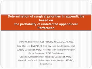 World J Gastroenterol 2015 February 21; 21(7): 2131-2139
Sang Chul Lee, Byung-JoChoi, Say-June Kim, Department of
Surgery, Daejeon St. Mary’s Hospital, the Catholic University of
Korea, Daejeon 420-743, South Korea
Geon Park, Department of Radiology, Daejeon St. Mary’s
Hospital, the Catholic University of Korea, Daejeon 420-743,
South Korea
Determination of surgical priorities in appendicitis
based on
the probability of undetected appendiceal
Perforation
 
