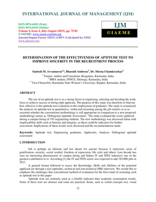 International Journal of Management (IJM), ISSN 0976 – 6502(Print), ISSN 0976 -
6510(Online), Volume 4, Issue 4, July-August (2013)
75
DETERMINATION OF THE EFFECTIVENESS OF APTITUDE TEST TO
IMPROVE SINCERITY IN THE RECRUITMENT PROCESS
Santosh M. Avvannavar1
*, Bharath Ambrose2
, Dr. Meena Chandavarkar3
1
Trainer, Author and Consultant, Bengaluru, Karnataka, India
2
MBA student, JNNCE, Shimoga, Karnataka, India
3
Vice-Chancellor, Karnataka State Women’s University, Bijapur, Karnataka, India
ABSTRACT
The use of an aptitude test is as a strong factor in organizing, selecting and deciding the work
force to achieve success in hiring right applicant. The purpose of this study was therefore to find out
how effective is the aptitude test evaluation in the employment of graduates. The study is scrutinized
the analysis on aptitude test in quantitative, verbal and reasoning among the job seekers so as to
ascertain whether the conventional methodology is still appropriate in comparison to a new proposed
methodology names as ‘Orthogonal Aptitude Assessment’. The study evaluated the scores gathered
during a campus hiring of 193 engineering students. The new methodology was discussed inline with
employability skills such as honesty and integrity, as these could be indicators for further
assessment. Implications of these results were discussed and the recommendation made.
Keywords: Aptitude test, Engineering graduates, Applicants, Analysis, Orthogonal aptitude
assessment
I. INTRODUCTION
Job is perhaps an ultimate and last dream for anyone because it represents sense of
gratification, security, social symbol, freedom of expression, life style and others. Last decade has
seen an interesting phenomenon of campus hiring and Indian IT and ITES industryis one of the
greatest contributors to it. According [1] the IT and ITES sector was expected to add 183,000 jobs in
2011.
A general format followed to assess the Knowledge, Skills and Abilities of the potential
applicant are through a test (aptitude), technical and non-technical (HR) interview. We would like to
emphasis the challenges that conventional method of evaluation for the first round of screening such
as aptitude test in this paper
Aptitude tests are routinely used as a reliable indicator than academic examination results.
Some of these tests are abstract and some are practical. Some, such as verbal concepts test, visual
INTERNATIONAL JOURNAL OF MANAGEMENT (IJM)
ISSN 0976-6502 (Print)
ISSN 0976-6510 (Online)
Volume 4, Issue 4, July-August (2013), pp. 75-81
© IAEME: www.iaeme.com/ijm.asp
Journal Impact Factor (2013): 6.9071 (Calculated by GISI)
www.jifactor.com
IJM
© I A E M E
 