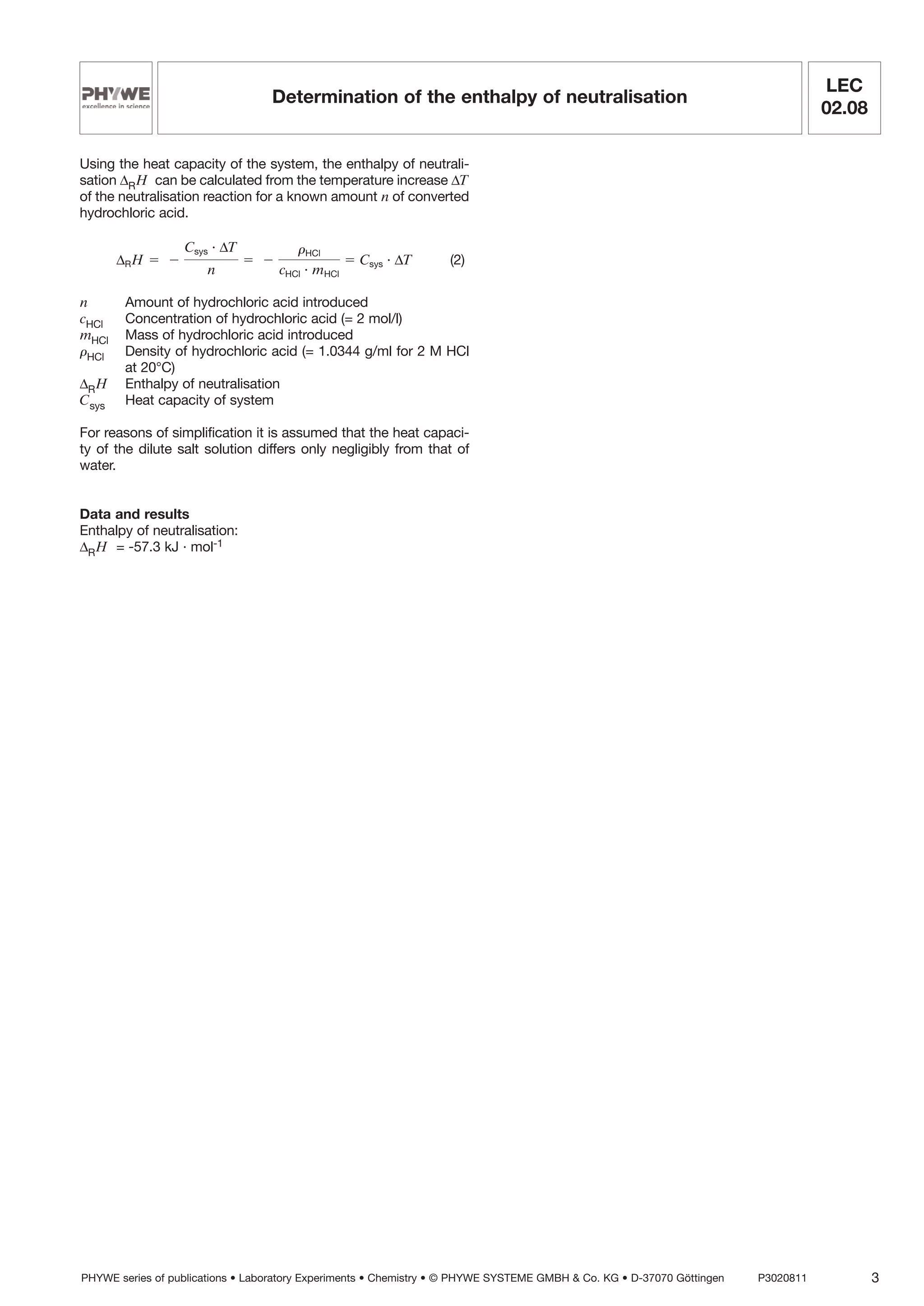 Using the heat capacity of the system, the enthalpy of neutrali-
sation ∆RH can be calculated from the temperature increase ∆T
of the neutralisation reaction for a known amount n of converted
hydrochloric acid.
(2)
n Amount of hydrochloric acid introduced
cHCl Concentration of hydrochloric acid (= 2 mol/l)
mHCl Mass of hydrochloric acid introduced
rHCl Density of hydrochloric acid (= 1.0344 g/ml for 2 M HCl
at 20°C)
∆RH Enthalpy of neutralisation
Csys Heat capacity of system
For reasons of simplification it is assumed that the heat capaci-
ty of the dilute salt solution differs only negligibly from that of
water.
Data and results
Enthalpy of neutralisation:
∆RH = -57.3 kJ · mol-1
∆RH ϭ Ϫ
Csys · ∆T
n
ϭ Ϫ
rHCl
cHCl · mHCl
ϭ Csys · ∆T
PHYWE series of publications • Laboratory Experiments • Chemistry • © PHYWE SYSTEME GMBH & Co. KG • D-37070 Göttingen P3020811 3
LEC
02.08
Determination of the enthalpy of neutralisation
 