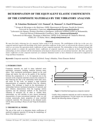 IJRET: International Journal of Research in Engineering and Technology ISSN: 2319-1163
__________________________________________________________________________________________
Volume: 02 Issue: 07 | Jul-2013, Available @ http://www.ijret.org 1056
DETERMINATION OF THE EQUIVALENT ELASTIC COEFFICIENTS
OF THE COMPOSITE MATERIALS BY THE VIBRATORY ANALYSIS
R. Tchatchou Metchunzin1
, G.E. Ntamack2
, K. Mansouri3
, S. Charif D'Ouazzane4
1,2
Groupe de Mécanique et des Matériaux, GMM, Département de Physique, Faculté des Sciences,
Université de Ngaounderé, Cameroun, tchatchoumr@yahoo.fr, guyedgar@yahoo.fr
3
Laboratoire des Signaux, Systèmes Distribués et Intelligence Artificielle (LSSDIA) ENSET de Mohammédia,
Université Hassan II Mohammédia Casablanca, Maroc, khmansouri@hotmail.fr
4
Laboratoire de Mécanique, Thermique et Matériaux, LMTM, Ecole Nationale de l’Industrie Minérale,
ENIM, B.P. 753 Rabat, Maroc, charif.enim@hotmail.com
Abstract
We must first find a behaving law of a material, before using it in the structure. The establishment of this law in the case of a
composite material requires the knowledge of his elastic equivalent coefficient. In this work, we will present the vibratory technic with
which we can extract the equivalent elastic coefficients of some composite materials. The relationships we have obtained through this
analysis permits to evaluate the equivalent elastic coefficients of composite materials as a function of their self throb. Those
relationships are first validated with the determination of mechanical characteristics of conventional materials. After that, equivalent
elastic coefficients of some composite materials are evaluated. Simulated results we have obtained are discussed in comparison of
Voigt and Reuss boundaries.
Keywords: Composite materials, Vibration, Self throb, Young’s Modulus, Finite Elements Method.
-----------------------------------------------------------------------***-----------------------------------------------------------------------
1. INTRODUCTION
Composite materials are used in many industrial areas
automobile, aeronautic, building, medicine between many
others. Their mechanical performances depend on the used
charge and matrix, but also on the quality of the interface
between the components [1, 2, 3]. An important axis in the
research on the composite materials concerns the evaluation of
their behaving law that is the relationship which links stress
and strain. In this work, we propose a rapid technical
characterization of composite materials from the vibratory
analysis. This technique is based on the determination of
relationships between mechanical properties of materials and
their vibratory characteristics from the Lagrange motion
equations and the analytical methods of the transversal
vibrations of structures [4]. In other to validate those
relationships, we will calculate at once, known mechanical
characteristics of some conventional materials. After, we will
evaluate numerically elastic properties of some stratified
composite materials. The discussion on the obtained results
will be done according to Reuss [5] and Voigt [6] boundaries
results.
2. THEORETICAL MODEL
The aim of this work is to determine elastic coefficients of
sandwich composite materials [7] having the morphology of
those of the following figure 1:
Figure 1: Stratified heterogeneous composite material
Usually when composite materials are used in structures, they
are supposed homogeneous. For this reason one can represent
them by the following scheme of figure 2:
y
x
b
L
h
z
 