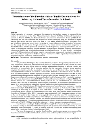 Research on Humanities and Social Sciences www.iiste.org
ISSN 2222-1719 (Paper) ISSN 2222-2863 (Online)
Vol.3, No.9, 2013
21
Determination of the Functionalities of Public Examinations for
Achieving National Transformation in Schools
Juliana Ukonze (Ph.D)1
, Joseph Onuoha (Ph.D)2*
, Emmanuel Isah3
and Andrew Oguzor4
1, 3&4
Department of Vocational Teacher Education, University of Nigeria, Nsukka
2
Department of Social Science Education, University of Nigeria, Nsukka
*Email of the corresponding author: joseph.onuoha@unn.edu.ng
Abstract
Public examination is a necessary prerequisite for guaranteeing that uniform standard is maintained in the
conduct of examinations by the West African Examination Council (WAEC), the National Examinations
Council of Nigeria (NECO), the National Business and Technical Examination Board (NABTEB) for
certification and the Joint Admissions and Matriculation Board (JAMB) for entry into institutions of higher
learning. These exams have been subjected to abuse by exam bodies, school administrators, exam supervisors
and invigilators, students and parents thereby corrupting the system and compromising the ideals of government
and the society for such exams through malpractices. The current national transformation programme of
President Goodluck Jonathan promises to remedy this malady by providing necessary administrative will and
capital for infrastructure, facilities, tools and personnel to ensure quality assurance. However, this takes zeal,
commitment, discipline and attitudinal change on the part of all stakeholders. This paper therefore explained the
concept of public examination, malpractices in public examination, and antecedents to examination malpractices.
Also, effects of exam malpractices, the failure of public examinations and the impact of current transformation
programme on public examination and then conclusion.
Key Words: Functionalities, Public Examination, National Transformation
Introduction
The procedure of finding out the outcome of learning over time through written objective tests and
essay is regarded as examination. Examination can be internal or external depending on who conducts it, when it
is conducted and the utility of the result so obtained. Examinations conducted by schools, colleges and
universities to mention just a few in which the teachers plan the examination timetable, set the questions,
invigilate the students during the examinations and mark the answer booklets without external input is
considered internal examination. This could be administered at the middle of the term or at the end of a term or
at the end of a session for the purposes of judging performance and for promotion to the next class. On the other
hand examinations whose timetable, questions, invigilation, supervision and marking is done by a body set up by
the government for certification and/or placement of students is said to be external. Such examination bodies are
The West Africa Examinations Council (WAEC), The National Examinations Council of Nigeria (NECO), The
National Business and Technical Examination Board (NABTEB) and The Joint Admissions and Matriculation
Board (JAMB). This type of examination is usually conducted nationally or internationally for candidates who
seek to sit for such examinations and uniform system of grading is applied in judging their performance.
The Free Online Dictionary (2012) defines examination as “a set of questions or exercises evaluating
skill or knowledge”. Oxford Dictionary (2012) also defined examination as “a formal test of a person’s
knowledge or proficiency in a subject or skill” and finally, Collins English Dictionary (2006) defined
examination as written exercises, oral questions or practical tasks, set to test a candidate’s knowledge and skill.
According to Ndifon and Ndifon (2012), examination is a process through which students are evaluated or tested
to find out the quality or knowledge they have acquired within a specified time. This examination may be
internal or external. It could be oral, written or both. In Nigeria, an internal examination is one where students’
continuous assessment tests, terminal, semester and annual or promotional examinations are evaluated by the
school the students attend. External examinations on the other hand are those conducted by external examination
bodies such as WAEC, JAMB and other bodies authorized by statutes to conduct entrance examinations.
Transformation according to the Free Online Dictionary (2012) is “a marked change, as in appearance
or character, usually for the better” while Dictionary.com (2012) defined transformation as “change in form,
appearance, nature, or character”. A change or alteration, especially a radical one, the act of transforming or the
state of being transformed (Collins English Dictionary, 2006).
The focus of this paper is to examine the effort of the transformation agenda or programme of the
Federal Government under President Goodluck Jonathan on the conduct of public examination in Nigeria.
Public Examination
Public examination is that kind of examination that is open and accessible to all who are qualified to sit
 