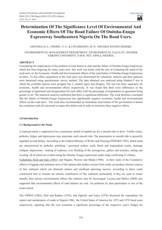 Journal of Economics and Sustainable Development www.iiste.org 
ISSN 2222-1700 (Paper) ISSN 2222-2855 (Online) 
Vol.5, No.17, 2014 
Determination Of The Significance Level Of Environmental And 
Economic Effects Of The Road Failure Of Onitsha-Enugu 
Expressway Southeastern Nigeria On The Road Users. 
ONUOHA, D. C.; NNODU, V. C. & UWADIEGWU, B. O. ONUOHA DAVID CHIJIOKE 
ENVIRONMENTAL MANAGEMENT DEPARTMENT, ENVRONMENTAL FACULTY, NNAMDI 
AZIKIWE UNIVERSITY, P.M.B. 5025, AWKA, NIGERIA. 
ABSTRACT 
Considering the implications of the problem of road failure to man and the failure of Onitsha-Enugu Expressway 
which has been lingering for many years now, this work was borne with the aim of evaluating the stand of the 
road users on the Economic, Health and Environmental effects of the road failure of Onitsha-Enugu Expressway 
on them. To this effect, population of the road users was determined by volumetric analysis and their opinions 
were harnessed using questionnaire survey method. The data obtained was analyzed using Student-T test in 
which the available options were grouped into 2, namely agree and disagree. The test was done separately for 
economic, health and environmental effects respectively. It was found that there exist differences in the 
percentage of agreement and disagreement for each effect with the percentage of respondents in agreement being 
greater in all. The statistical analysis confirmed that there is significant difference. The work therefore concluded 
that the failure of Onitsha-Enugu Expressway has significantly negative economic, health and environmental 
effects on the road users. The work thus recommended an immediate intervention of the government to hasten 
the contractors and all concerned to repair this failed road in order to minimize these negative effects. 
161 
1.0 Introduction 
1.1 Background to the Study 
A road pavement is supposed to be a continuous stretch of asphalt lay for a smooth ride or drive. Visible cracks, 
potholes, bulges and depressions may punctuate such smooth ride. The punctuation in smooth ride is generally 
regarded as road failure. According to the Federal Ministry of Works and Housing (FMW&H 1992), failed roads 
are characterized by potholes, polishing / pavement surface wash, block and longitudinal cracks, drainage 
collapse, depressions / sinking of roadway, over flooding of the carriageway, gullies and trenches, rutting and 
raveling all of which are evident along the Onitsha -Enugu expressway under study confirming it’s failure. 
Cedarholm, Reid and Salo (1981); and Hagans, Weaver and Madej (1986). in their study of the Cumulative 
effects of logging road sediment were of the opinion that surface erosion from roads can produce chronic sources 
of fine sediment which can diminish salmon and steelhead spawning success. According to them, roads 
constructed next to streams are chronic contributors of fine sediment, particularly if they are used in winter 
months, thus serious environmental effects like siltation may be encouraged. Lecocq and Shalizi (2009) also 
supported that environmental effects of road failures are real. Air pollution by dust particulates is one of the 
issues raised. 
The FMWH (1992); Paul and Radnor (1976); and Oglesby and Garry (1978) disclosed the expenditure for 
repairs and maintenance of roads in Nigeria 1986, the United States of America for 1975 and 1978 fiscal years 
respectively, reporting that the cost constitute a significant percentage of the respective year’s budget for 
 
