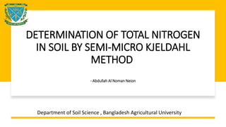 DETERMINATION OF TOTAL NITROGEN
IN SOIL BY SEMI-MICRO KJELDAHL
METHOD
- Abdullah Al Noman Neion
Department of Soil Science , Bangladesh Agricultural University
 
