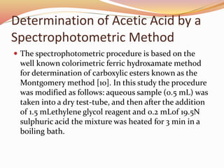 Determination of Acetic Acid by a 
Spectrophotometric Method 
 The spectrophotometric procedure is based on the 
well known colorimetric ferric hydroxamate method 
for determination of carboxylic esters known as the 
Montgomery method [10]. In this study the procedure 
was modified as follows: aqueous sample (0.5 mL) was 
taken into a dry test-tube, and then after the addition 
of 1.5 mLethylene glycol reagent and 0.2 mLof 19.5N 
sulphuric acid the mixture was heated for 3 min in a 
boiling bath. 
 