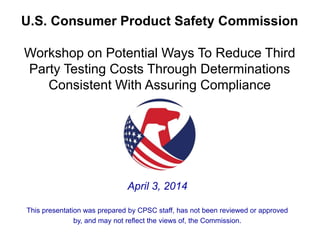 U.S. Consumer Product Safety Commission
Workshop on Potential Ways To Reduce Third
Party Testing Costs Through Determinations
Consistent With Assuring Compliance
April 3, 2014
This presentation was prepared by CPSC staff, has not been reviewed or approved
by, and may not reflect the views of, the Commission.
 