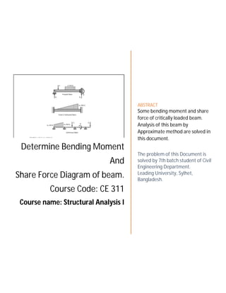 Determine Bending Moment
And
Share Force Diagram of beam.
Course Code: CE 311
Course name: Structural Analysis I
ABSTRACT
Some bending moment and share
force of critically loaded beam.
Analysis of this beam by
Approximate method are solved in
this document.
The problem of this Document is
solved by 7th batch student of Civil
Engineering Department.
Leading University, Sylhet,
Bangladesh.
 