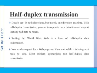 SetByITDept.
Half-duplex transmission
 Data is sent in both directions, but in only one direction at a time. With
half-duplex transmission, you can incorporate error detection and request
that any bad data be resent.
 Surfing the World Wide Web is a form of half-duplex data
transmission.
 You send a request for a Web page and then wait while it is being sent
back to you. Most modem connections use half-duplex data
transmission.
 