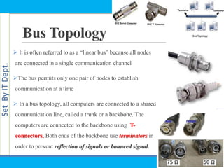SetByITDept.
Bus Topology
 It is often referred to as a ―linear bus‖ because all nodes
are connected in a single communication channel
The bus permits only one pair of nodes to establish
communication at a time
 In a bus topology, all computers are connected to a shared
communication line, called a trunk or a backbone. The
computers are connected to the backbone using T-
connectors. Both ends of the backbone use terminators in
order to prevent reflection of signals or bounced signal.
 