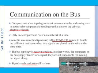 SetByITDept.
Communication on the Bus
 Computers on a bus topology network communicate by addressing data
to a particular computer and sending out that data on the cable as
electronic signals.
 Only one computer can ‗talk‘ on a network at a time.
A media access method (protocol) called CSMA/CD is used to handle
the collisions that occur when two signals are placed on the wire at the
same time.
 The bus topology is passive topology. In other words, the computers on
the bus simply ‗listen‘ for a signal; they are not responsible for moving
the signal along.
 Signals are broadcast to all stations
 